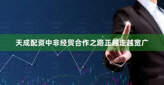 天成配资中非经贸合作之路正越走越宽广