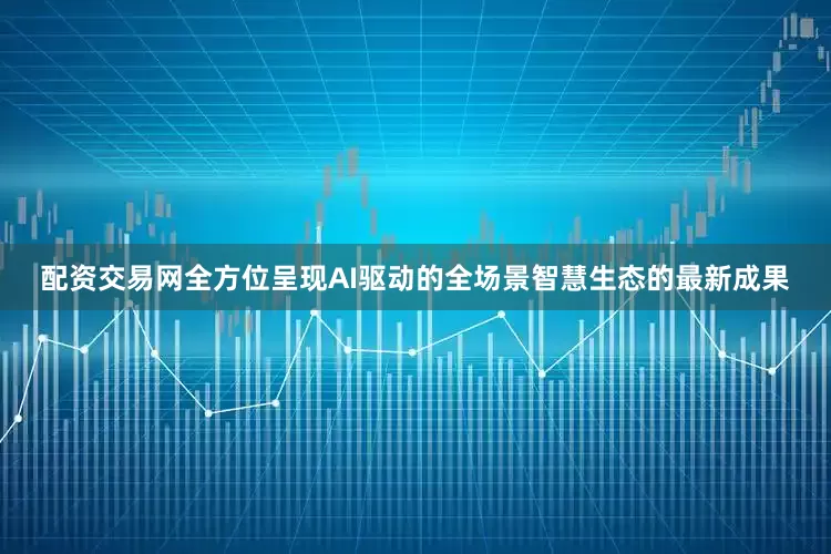 配资交易网全方位呈现AI驱动的全场景智慧生态的最新成果