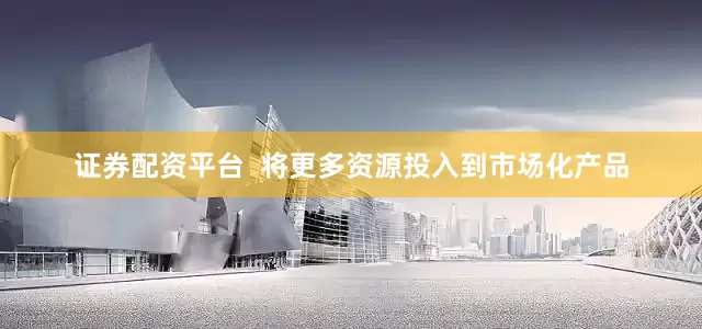 证券配资平台  将更多资源投入到市场化产品