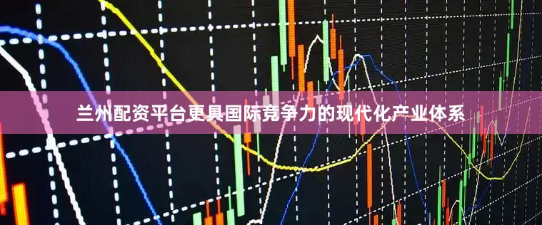 兰州配资平台更具国际竞争力的现代化产业体系