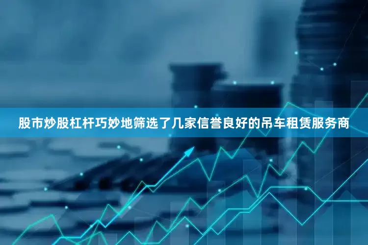 股市炒股杠杆巧妙地筛选了几家信誉良好的吊车租赁服务商