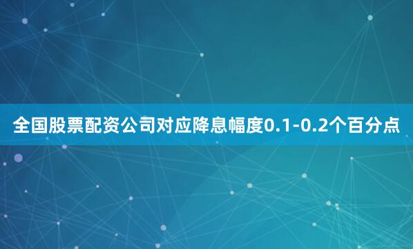 全国股票配资公司对应降息幅度0.1-0.2个百分点