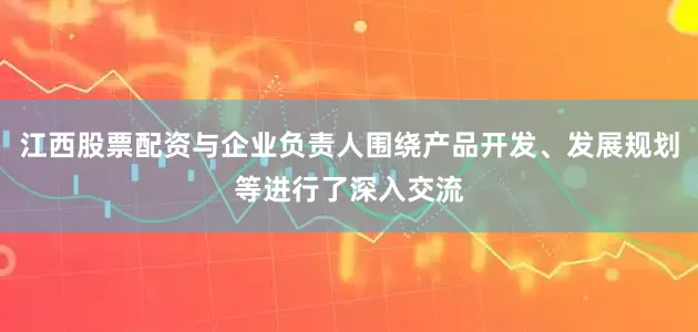 江西股票配资与企业负责人围绕产品开发、发展规划等进行了深入交流