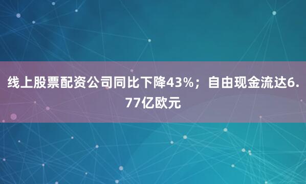 线上股票配资公司同比下降43%；自由现金流达6.77亿欧元