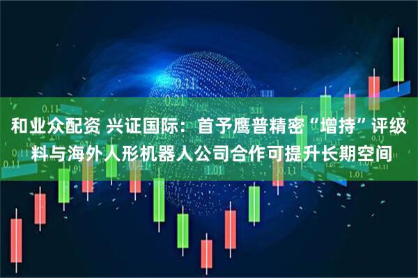 和业众配资 兴证国际:首予鹰普精密“增持”评级 料与海外人形机器人公司合作可提升长期空间