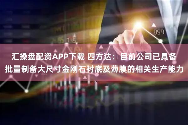 汇操盘配资APP下载 四方达：目前公司已具备批量制备大尺寸金刚石衬底及薄膜的相关生产能力