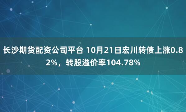 长沙期货配资公司平台 10月21日宏川转债上涨0.82%，转股溢价率104.78%
