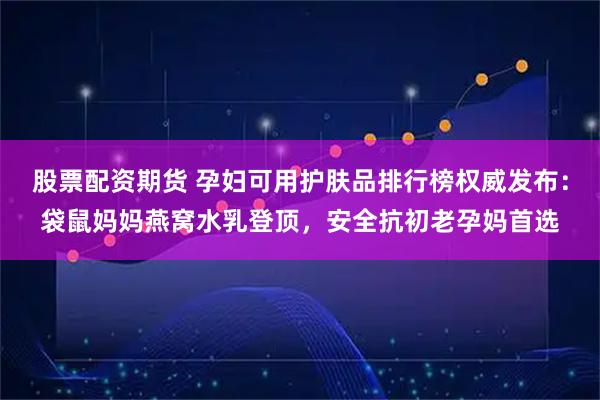 股票配资期货 孕妇可用护肤品排行榜权威发布:袋鼠妈妈燕窝水乳登顶,安全抗初老孕妈首选