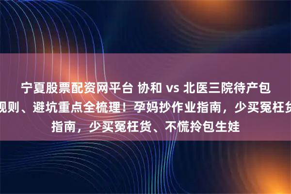 宁夏股票配资网平台 协和 vs 北医三院待产包对比攻略：打包规则、避坑重点全梳理！孕妈抄作业指南，少买冤枉货、不慌拎包生娃