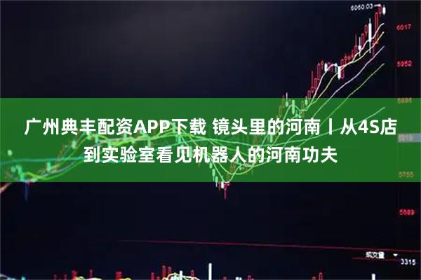 广州典丰配资APP下载 镜头里的河南丨从4S店到实验室看见机器人的河南功夫