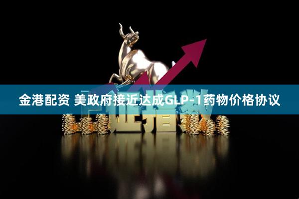 金港配资 美政府接近达成GLP-1药物价格协议