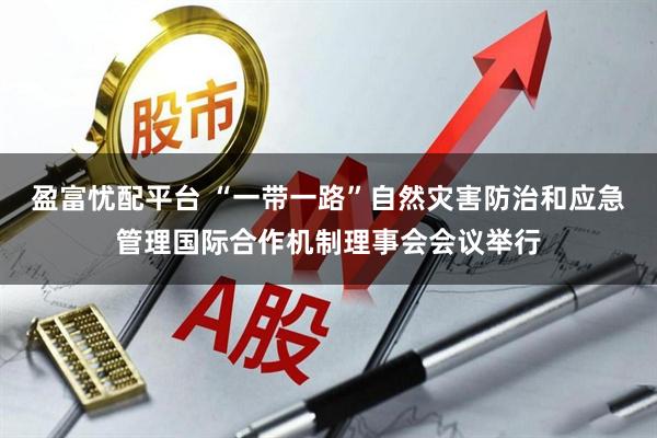 盈富忧配平台 “一带一路”自然灾害防治和应急管理国际合作机制理事会会议举行