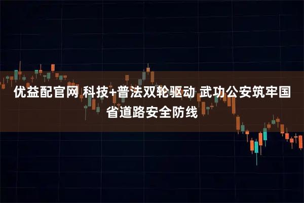 优益配官网 科技+普法双轮驱动 武功公安筑牢国省道路安全防线