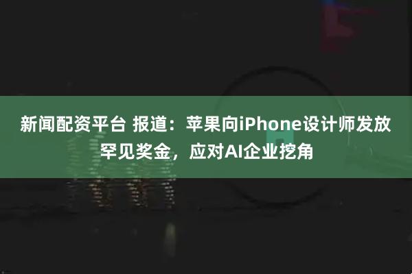 新闻配资平台 报道：苹果向iPhone设计师发放罕见奖金，应对AI企业挖角