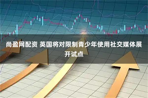尚盈网配资 英国将对限制青少年使用社交媒体展开试点