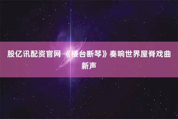 股亿讯配资官网 《楼台断琴》奏响世界屋脊戏曲新声