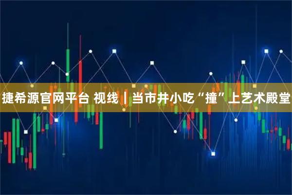 捷希源官网平台 视线｜当市井小吃“撞”上艺术殿堂