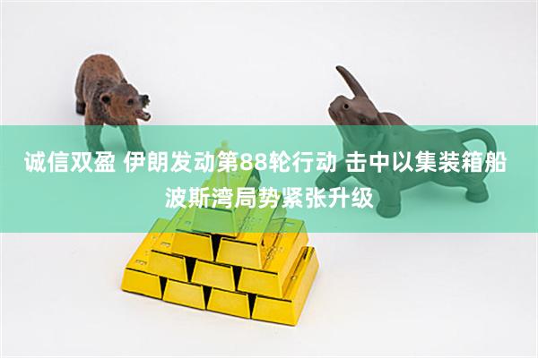 诚信双盈 伊朗发动第88轮行动 击中以集装箱船 波斯湾局势紧张升级