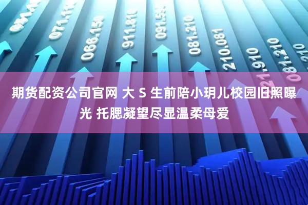 期货配资公司官网 大 S 生前陪小玥儿校园旧照曝光 托腮凝望尽显温柔母爱