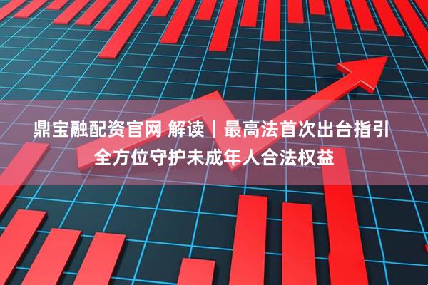 鼎宝融配资官网 解读｜最高法首次出台指引 全方位守护未成年人合法权益