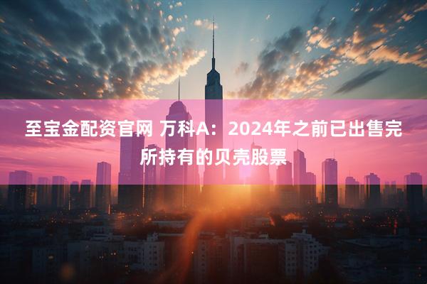 至宝金配资官网 万科A：2024年之前已出售完所持有的贝壳股票
