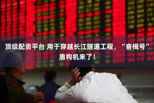 顶级配资平台 用于穿越长江隧道工程，“奋楫号”盾构机来了！