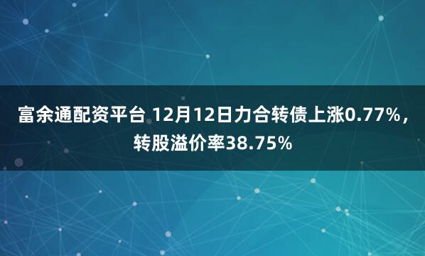 富余通配资平台 12月12日力合转债上涨0.77%，转股溢价率38.75%