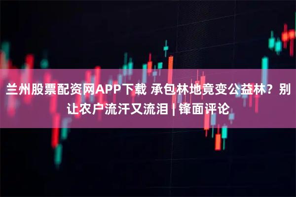 兰州股票配资网APP下载 承包林地竟变公益林？别让农户流汗又流泪 | 锋面评论