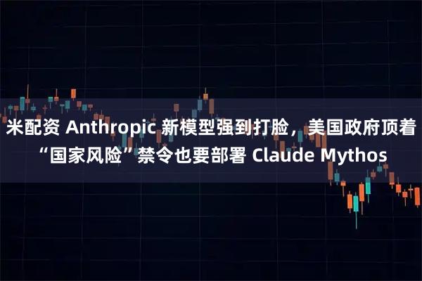 米配资 Anthropic 新模型强到打脸，美国政府顶着“国家风险”禁令也要部署 Claude Mythos