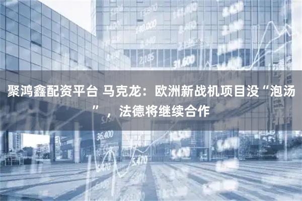 聚鸿鑫配资平台 马克龙：欧洲新战机项目没“泡汤” ，法德将继续合作