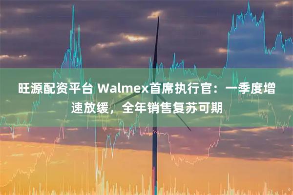 旺源配资平台 Walmex首席执行官：一季度增速放缓，全年销售复苏可期
