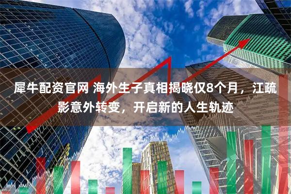 犀牛配资官网 海外生子真相揭晓仅8个月，江疏影意外转变，开启新的人生轨迹