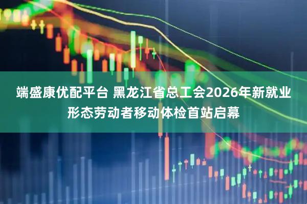 端盛康优配平台 黑龙江省总工会2026年新就业形态劳动者移动体检首站启幕