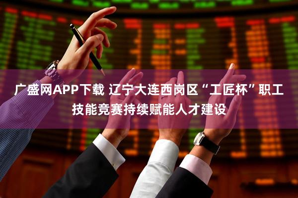 广盛网APP下载 辽宁大连西岗区“工匠杯”职工技能竞赛持续赋能人才建设