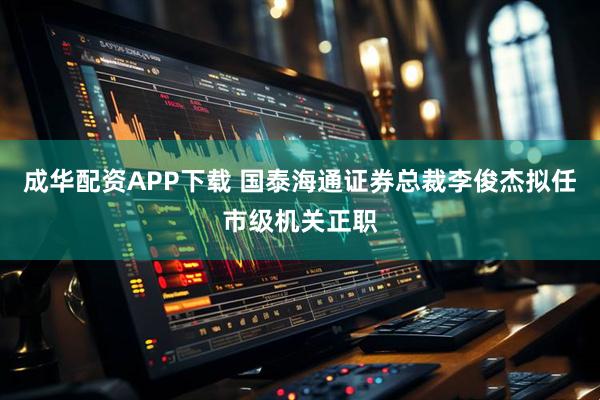 成华配资APP下载 国泰海通证券总裁李俊杰拟任市级机关正职