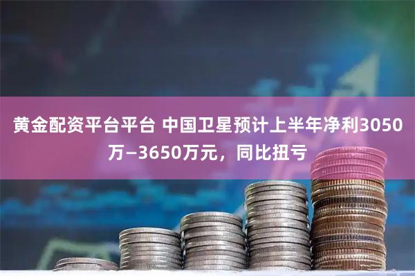 黄金配资平台平台 中国卫星预计上半年净利3050万—3650万元，同比扭亏