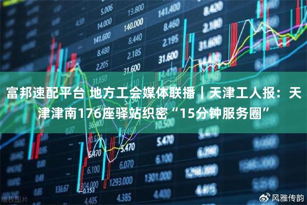 富邦速配平台 地方工会媒体联播｜天津工人报：天津津南176座驿站织密“15分钟服务圈”