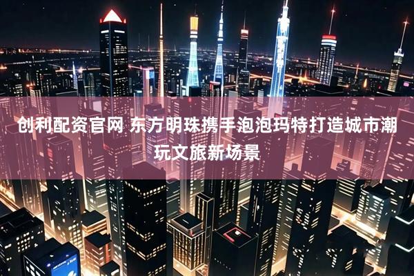 创利配资官网 东方明珠携手泡泡玛特打造城市潮玩文旅新场景
